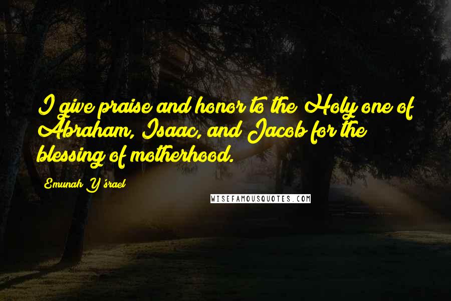 Emunah Y'srael Quotes: I give praise and honor to the Holy one of Abraham, Isaac, and Jacob for the blessing of motherhood.