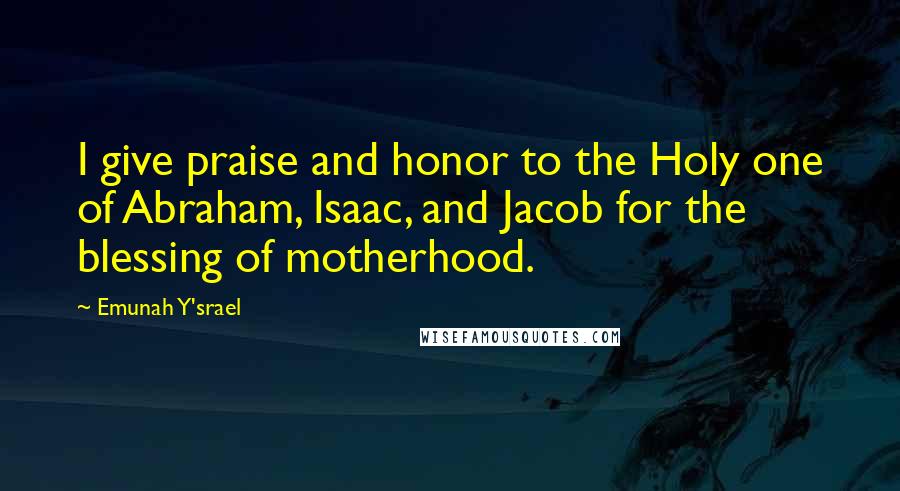 Emunah Y'srael Quotes: I give praise and honor to the Holy one of Abraham, Isaac, and Jacob for the blessing of motherhood.