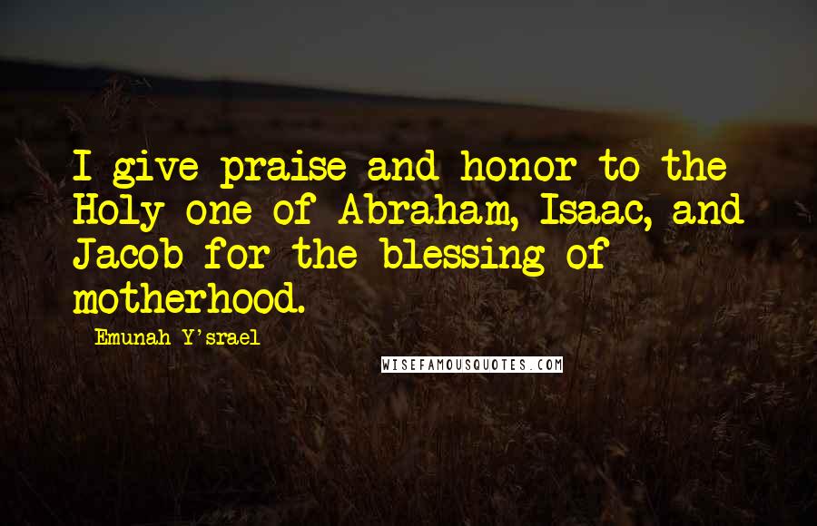 Emunah Y'srael Quotes: I give praise and honor to the Holy one of Abraham, Isaac, and Jacob for the blessing of motherhood.