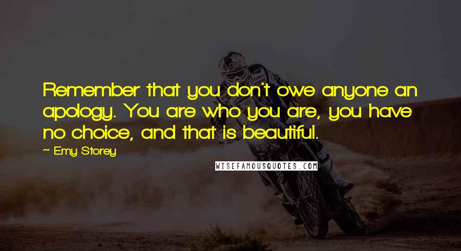 Emy Storey Quotes: Remember that you don't owe anyone an apology. You are who you are, you have no choice, and that is beautiful.