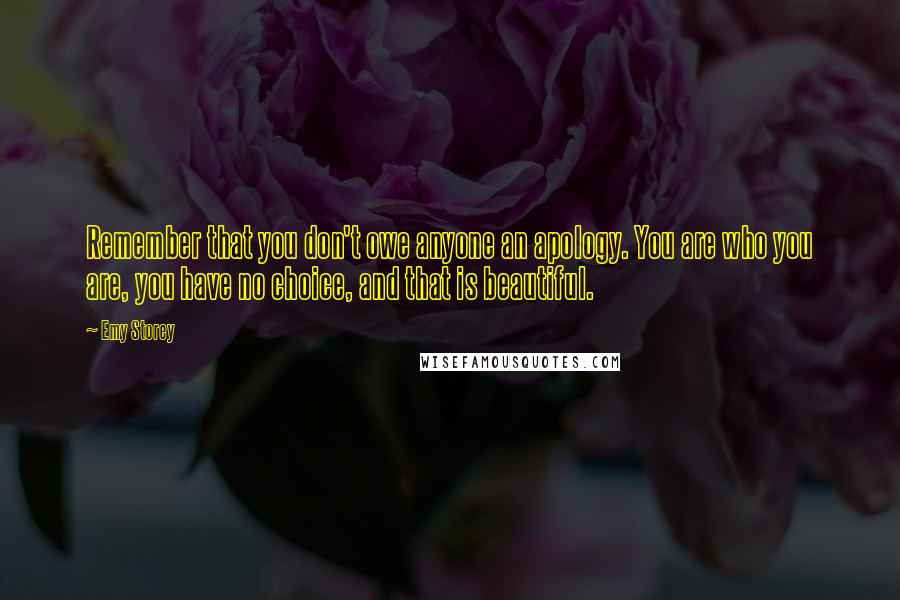 Emy Storey Quotes: Remember that you don't owe anyone an apology. You are who you are, you have no choice, and that is beautiful.