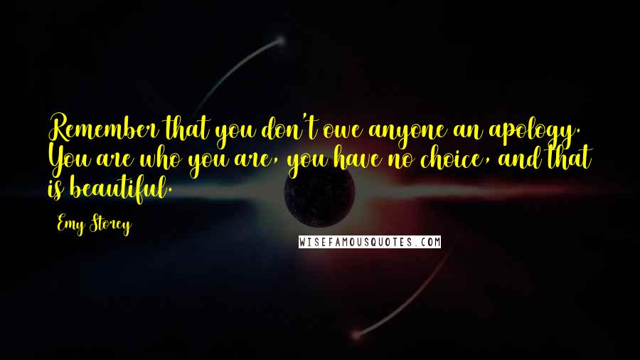 Emy Storey Quotes: Remember that you don't owe anyone an apology. You are who you are, you have no choice, and that is beautiful.