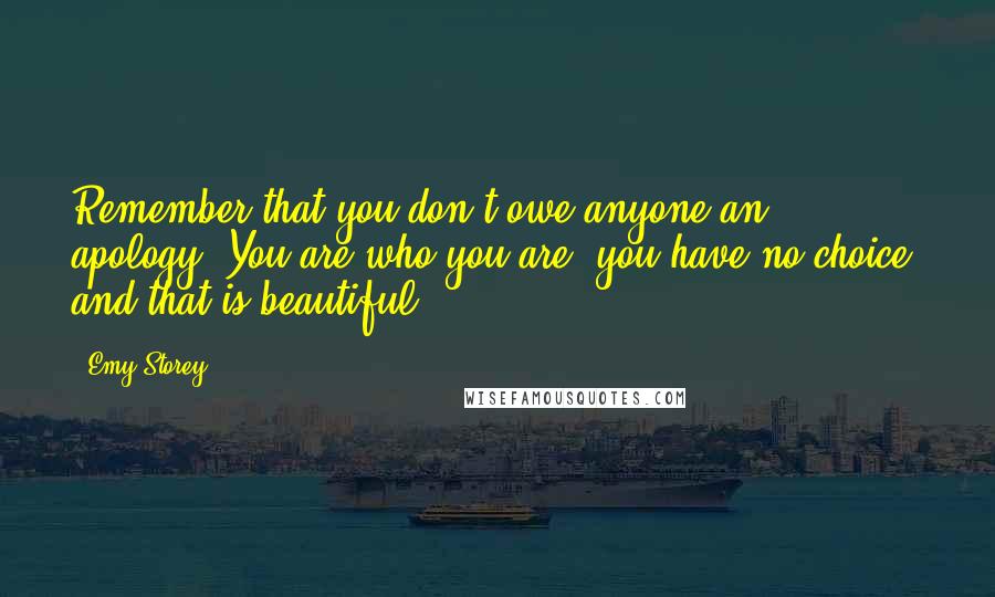 Emy Storey Quotes: Remember that you don't owe anyone an apology. You are who you are, you have no choice, and that is beautiful.