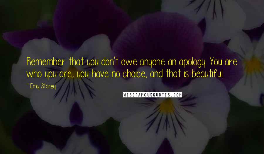 Emy Storey Quotes: Remember that you don't owe anyone an apology. You are who you are, you have no choice, and that is beautiful.