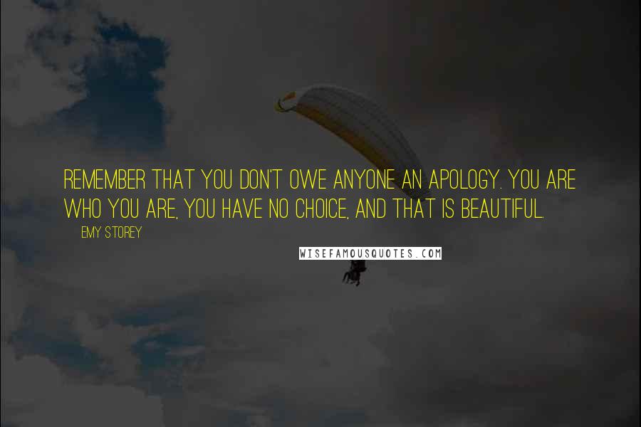 Emy Storey Quotes: Remember that you don't owe anyone an apology. You are who you are, you have no choice, and that is beautiful.