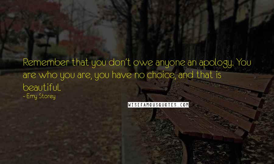 Emy Storey Quotes: Remember that you don't owe anyone an apology. You are who you are, you have no choice, and that is beautiful.