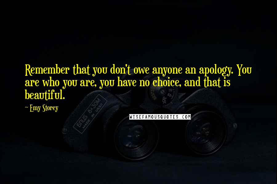 Emy Storey Quotes: Remember that you don't owe anyone an apology. You are who you are, you have no choice, and that is beautiful.