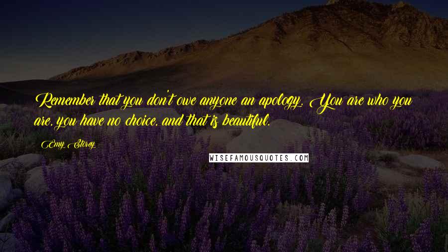 Emy Storey Quotes: Remember that you don't owe anyone an apology. You are who you are, you have no choice, and that is beautiful.