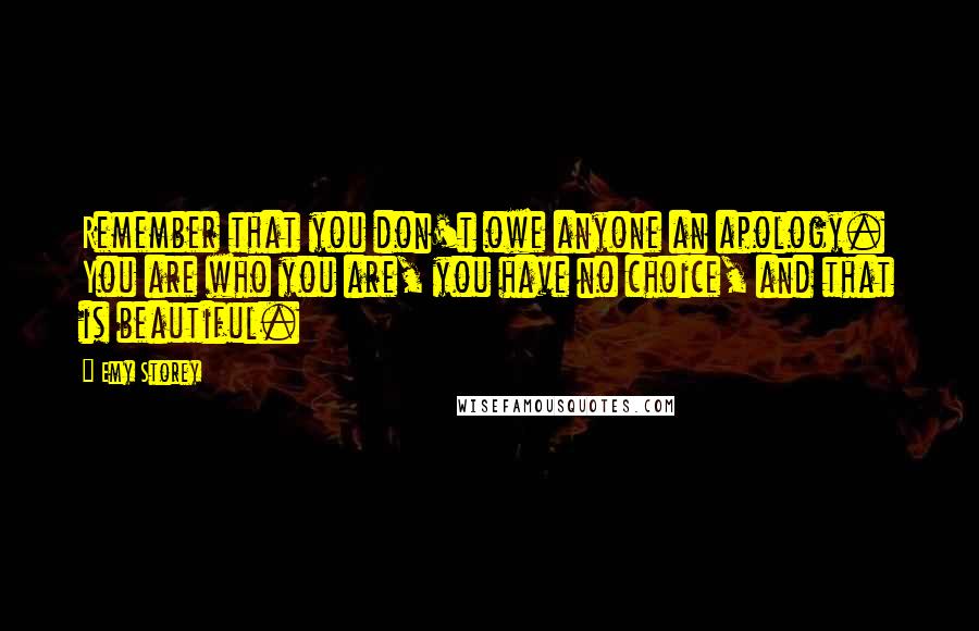 Emy Storey Quotes: Remember that you don't owe anyone an apology. You are who you are, you have no choice, and that is beautiful.