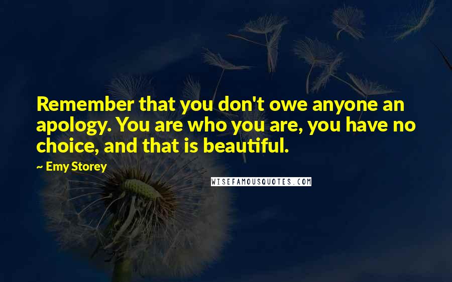 Emy Storey Quotes: Remember that you don't owe anyone an apology. You are who you are, you have no choice, and that is beautiful.