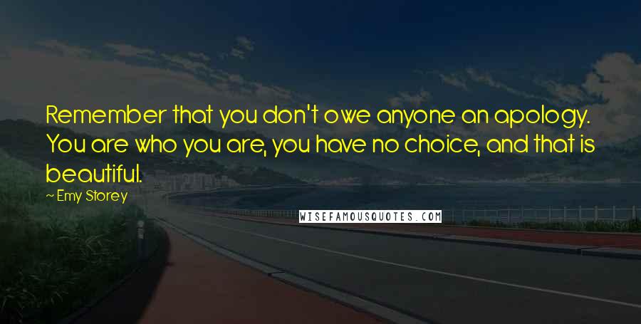 Emy Storey Quotes: Remember that you don't owe anyone an apology. You are who you are, you have no choice, and that is beautiful.