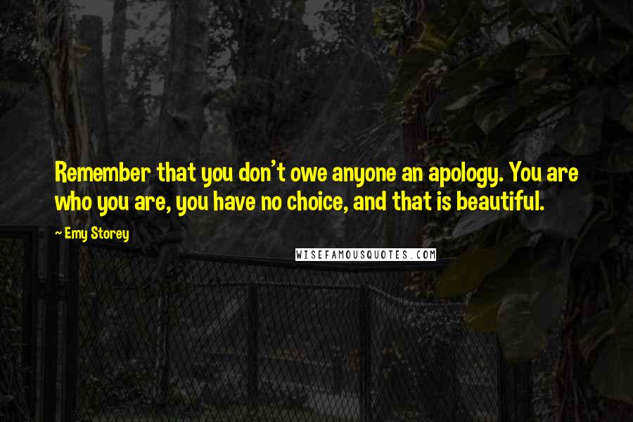 Emy Storey Quotes: Remember that you don't owe anyone an apology. You are who you are, you have no choice, and that is beautiful.