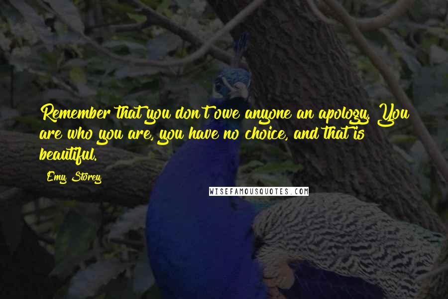Emy Storey Quotes: Remember that you don't owe anyone an apology. You are who you are, you have no choice, and that is beautiful.