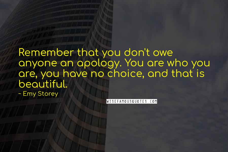 Emy Storey Quotes: Remember that you don't owe anyone an apology. You are who you are, you have no choice, and that is beautiful.