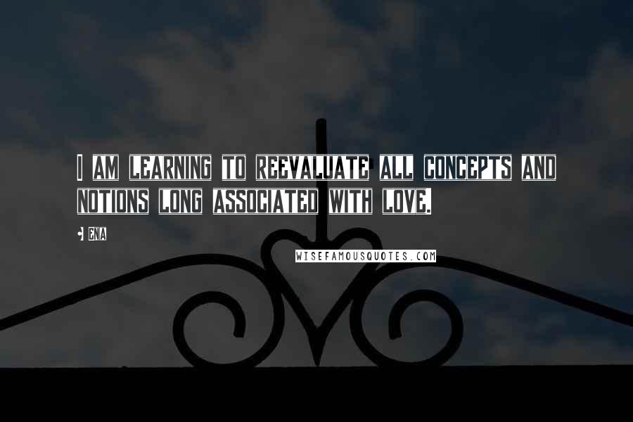 Ena Quotes: I am learning to reevaluate all concepts and notions long associated with love.