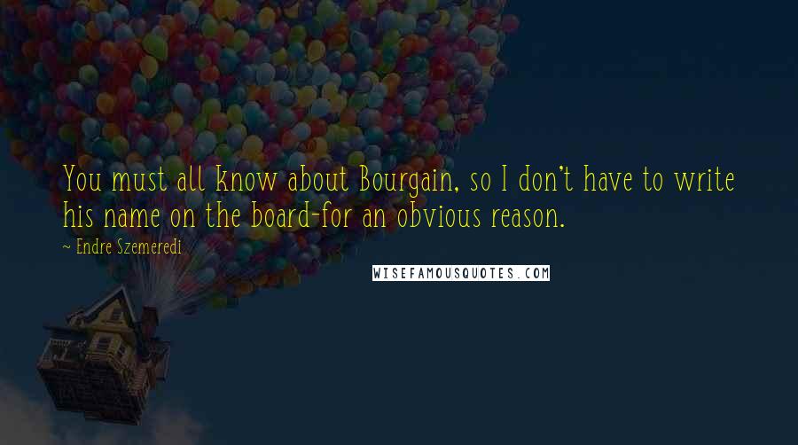 Endre Szemeredi Quotes: You must all know about Bourgain, so I don't have to write his name on the board-for an obvious reason.