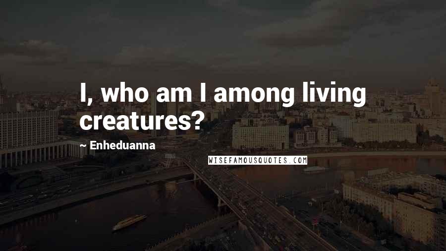 Enheduanna Quotes: I, who am I among living creatures?