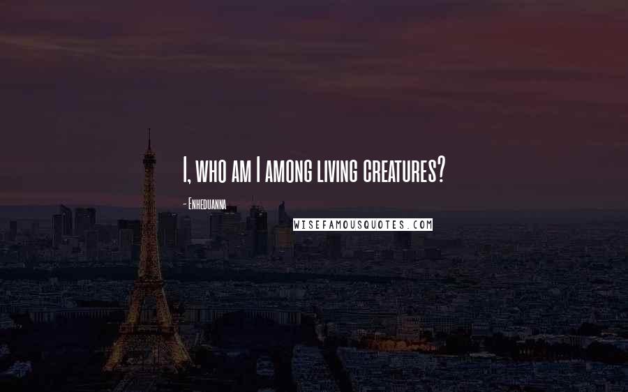 Enheduanna Quotes: I, who am I among living creatures?