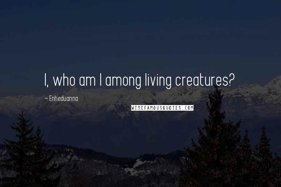 Enheduanna Quotes: I, who am I among living creatures?