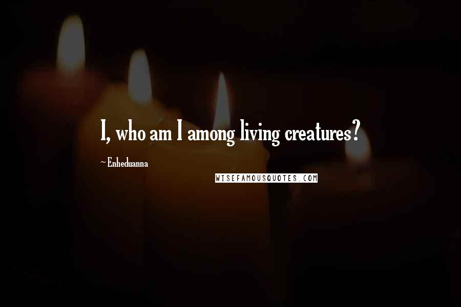 Enheduanna Quotes: I, who am I among living creatures?