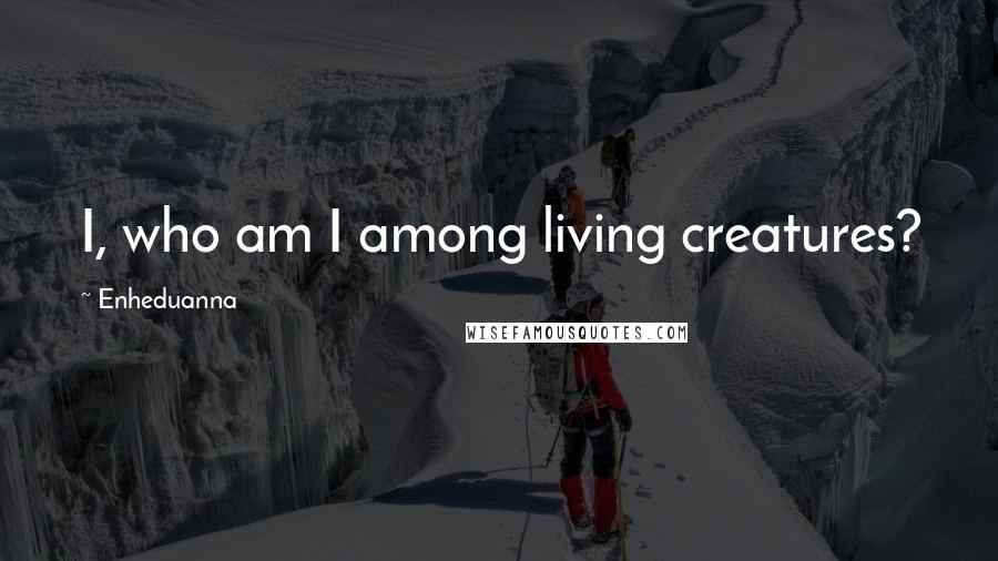 Enheduanna Quotes: I, who am I among living creatures?