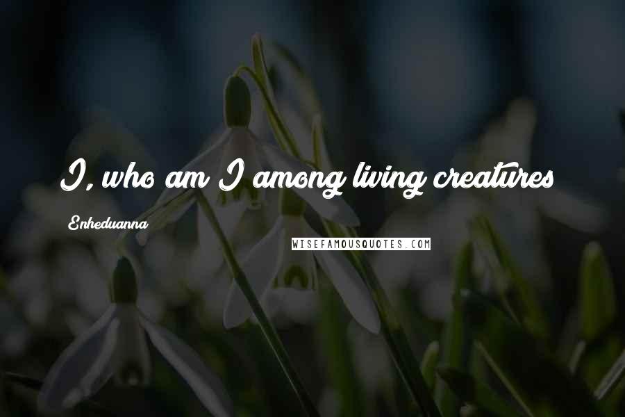 Enheduanna Quotes: I, who am I among living creatures?