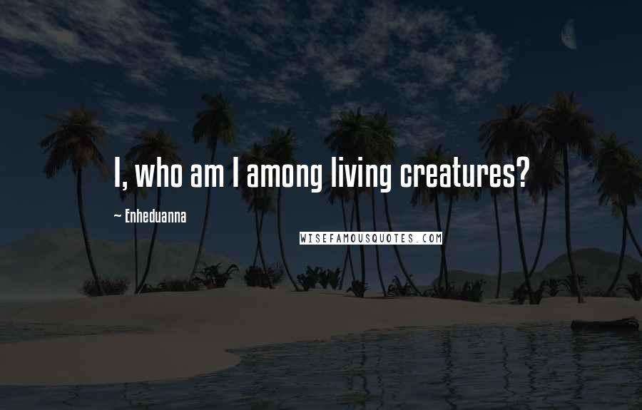 Enheduanna Quotes: I, who am I among living creatures?