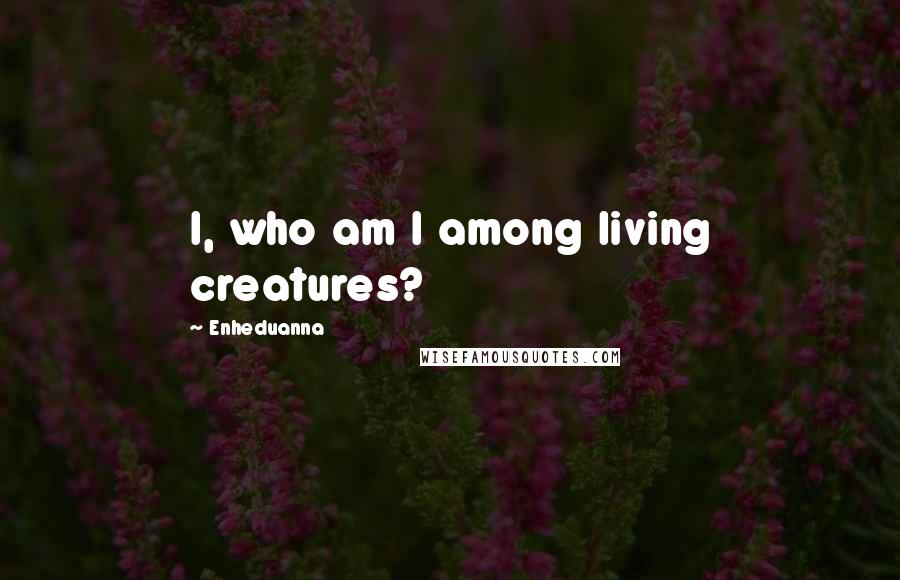 Enheduanna Quotes: I, who am I among living creatures?