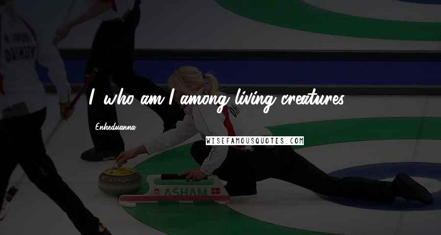 Enheduanna Quotes: I, who am I among living creatures?