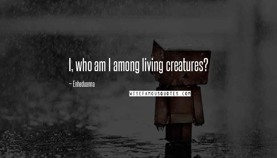 Enheduanna Quotes: I, who am I among living creatures?