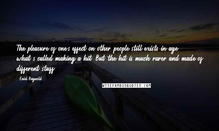Enid Bagnold Quotes: The pleasure of one's effect on other people still exists in age - what's called making a hit. But the hit is much rarer and made of different stuff.