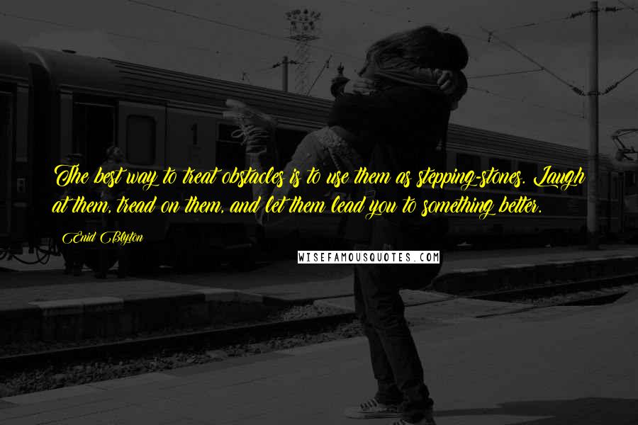 Enid Blyton Quotes: The best way to treat obstacles is to use them as stepping-stones. Laugh at them, tread on them, and let them lead you to something better.