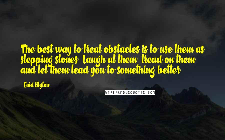 Enid Blyton Quotes: The best way to treat obstacles is to use them as stepping-stones. Laugh at them, tread on them, and let them lead you to something better.