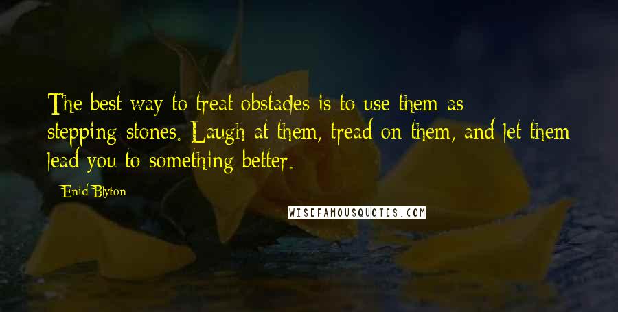 Enid Blyton Quotes: The best way to treat obstacles is to use them as stepping-stones. Laugh at them, tread on them, and let them lead you to something better.