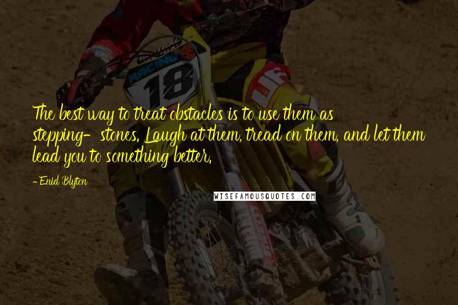 Enid Blyton Quotes: The best way to treat obstacles is to use them as stepping-stones. Laugh at them, tread on them, and let them lead you to something better.