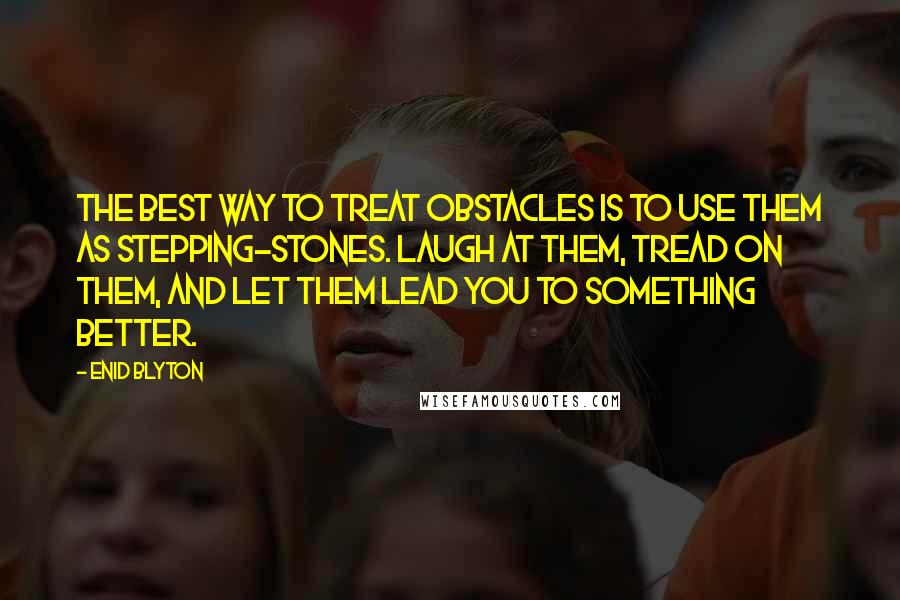 Enid Blyton Quotes: The best way to treat obstacles is to use them as stepping-stones. Laugh at them, tread on them, and let them lead you to something better.