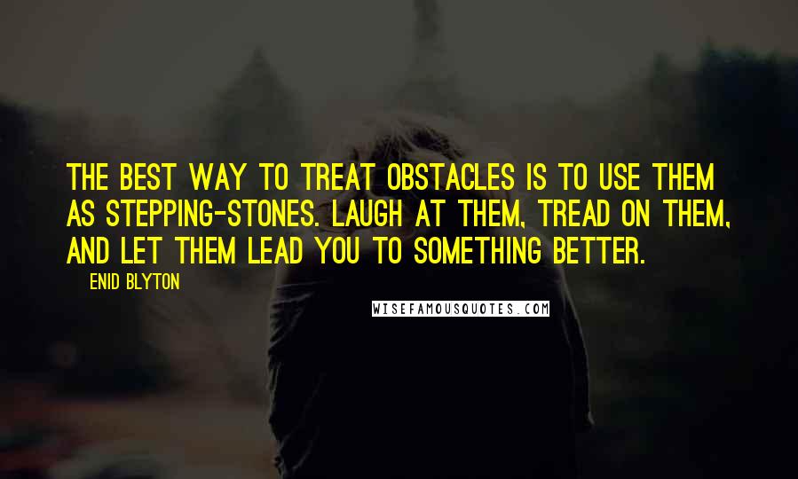 Enid Blyton Quotes: The best way to treat obstacles is to use them as stepping-stones. Laugh at them, tread on them, and let them lead you to something better.