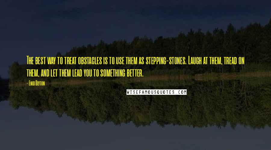 Enid Blyton Quotes: The best way to treat obstacles is to use them as stepping-stones. Laugh at them, tread on them, and let them lead you to something better.