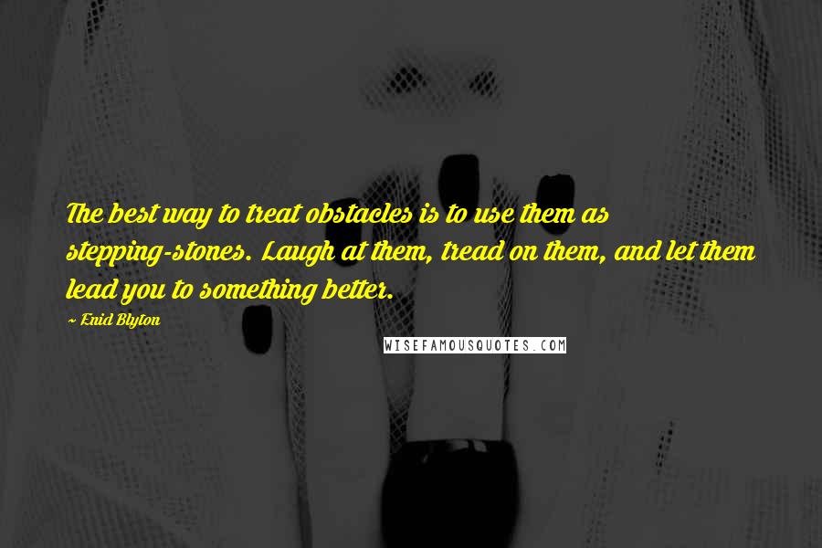 Enid Blyton Quotes: The best way to treat obstacles is to use them as stepping-stones. Laugh at them, tread on them, and let them lead you to something better.