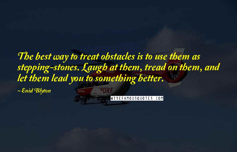 Enid Blyton Quotes: The best way to treat obstacles is to use them as stepping-stones. Laugh at them, tread on them, and let them lead you to something better.