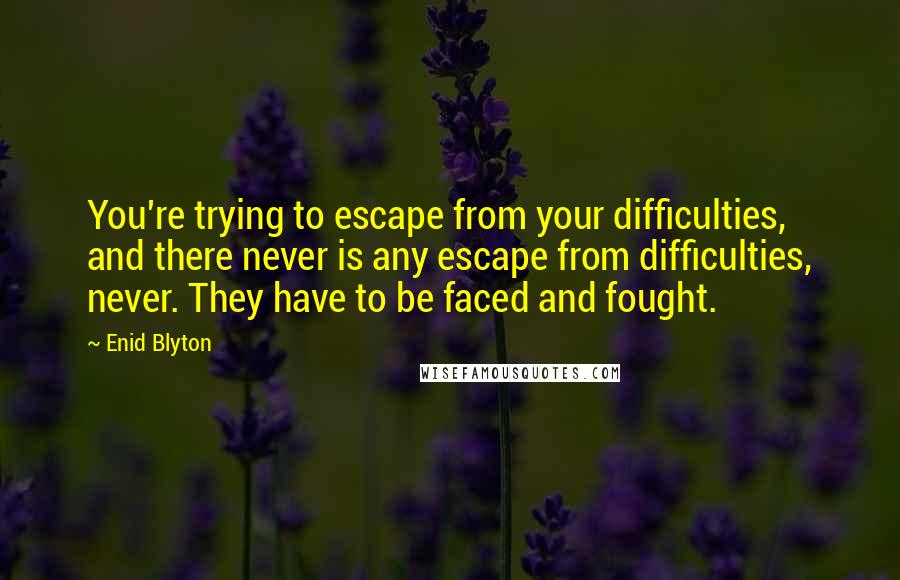 Enid Blyton Quotes: You're trying to escape from your difficulties, and there never is any escape from difficulties, never. They have to be faced and fought.
