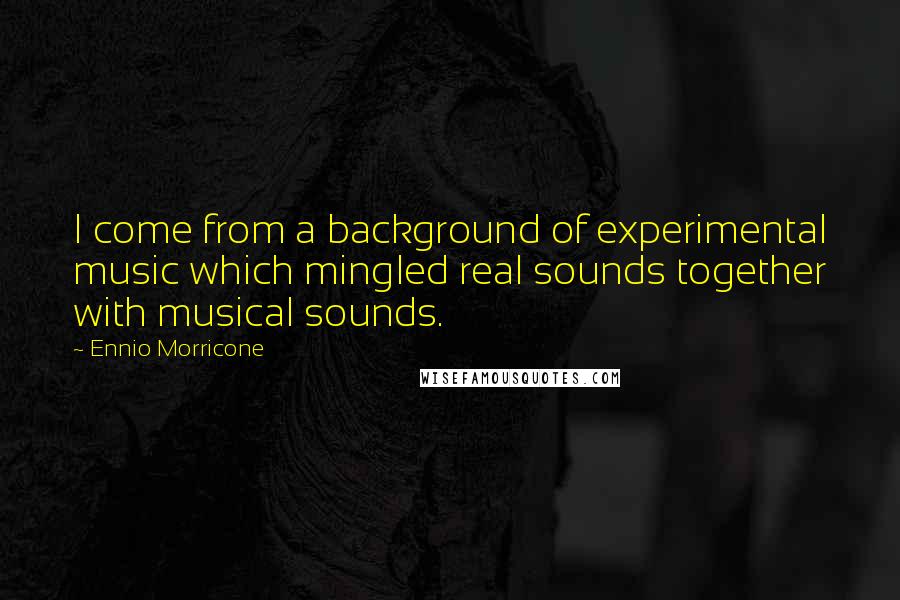 Ennio Morricone Quotes: I come from a background of experimental music which mingled real sounds together with musical sounds.
