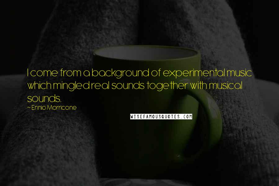 Ennio Morricone Quotes: I come from a background of experimental music which mingled real sounds together with musical sounds.