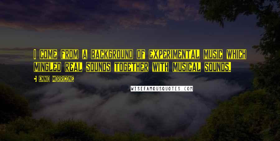 Ennio Morricone Quotes: I come from a background of experimental music which mingled real sounds together with musical sounds.