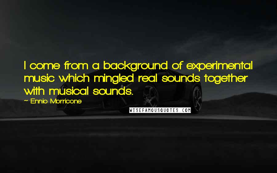 Ennio Morricone Quotes: I come from a background of experimental music which mingled real sounds together with musical sounds.