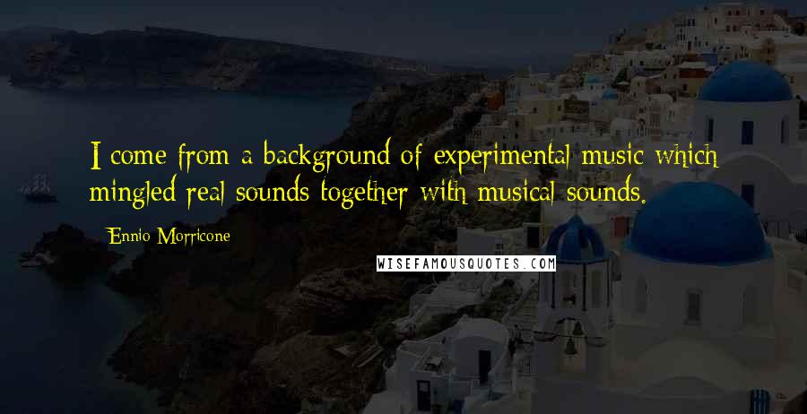 Ennio Morricone Quotes: I come from a background of experimental music which mingled real sounds together with musical sounds.