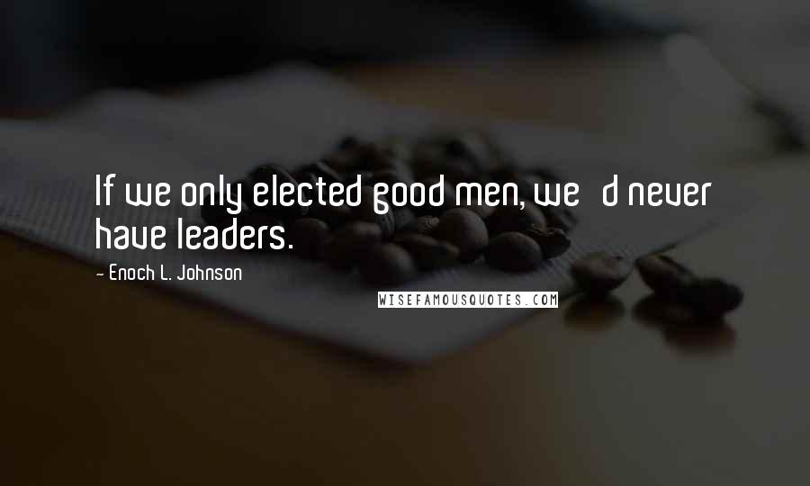 Enoch L. Johnson Quotes: If we only elected good men, we'd never have leaders.