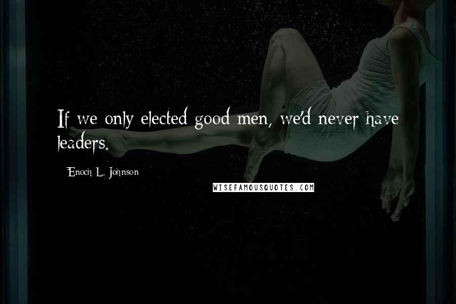 Enoch L. Johnson Quotes: If we only elected good men, we'd never have leaders.