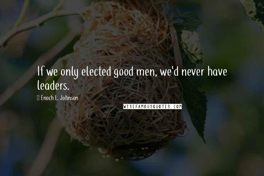 Enoch L. Johnson Quotes: If we only elected good men, we'd never have leaders.