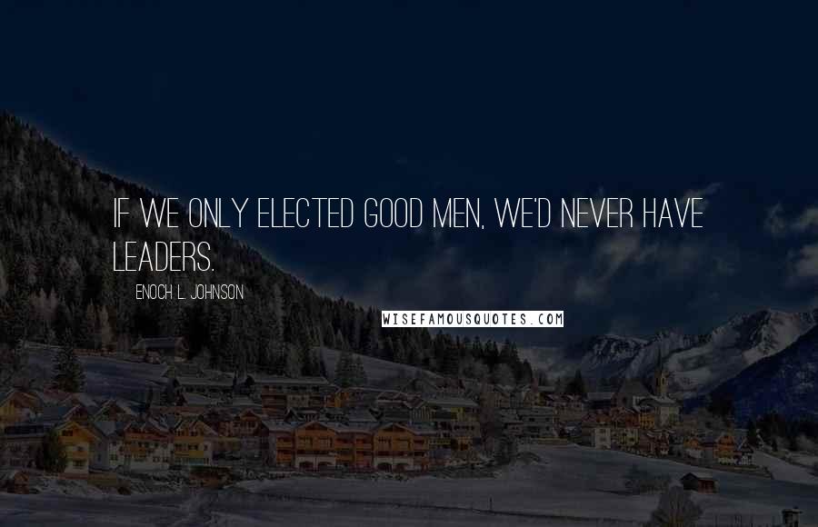 Enoch L. Johnson Quotes: If we only elected good men, we'd never have leaders.